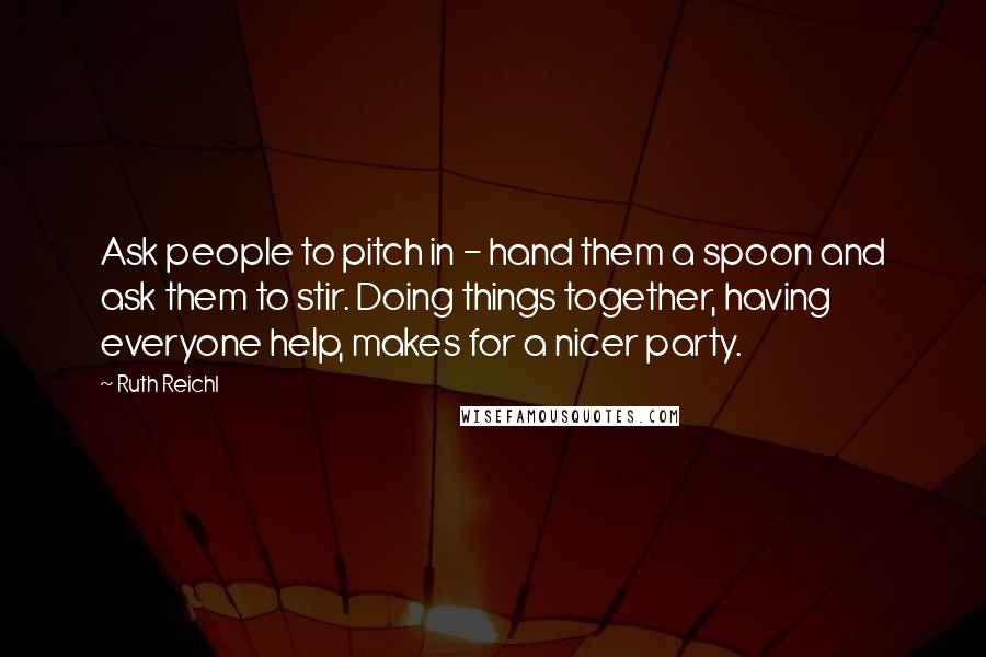 Ruth Reichl Quotes: Ask people to pitch in - hand them a spoon and ask them to stir. Doing things together, having everyone help, makes for a nicer party.