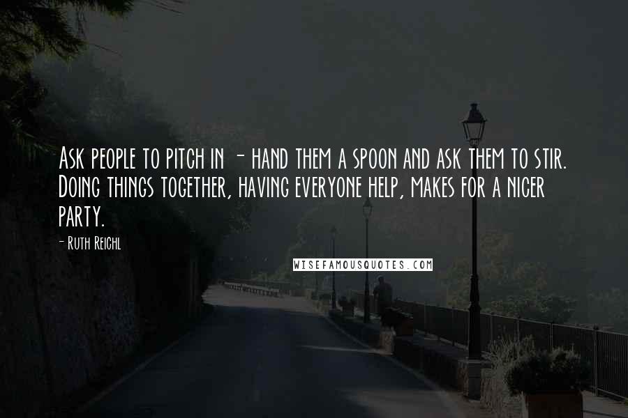 Ruth Reichl Quotes: Ask people to pitch in - hand them a spoon and ask them to stir. Doing things together, having everyone help, makes for a nicer party.