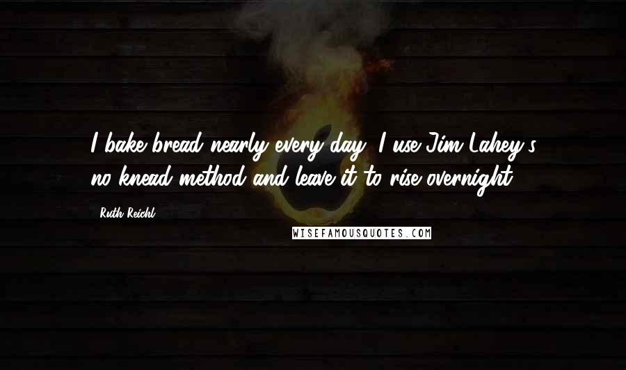 Ruth Reichl Quotes: I bake bread nearly every day; I use Jim Lahey's no-knead method and leave it to rise overnight.