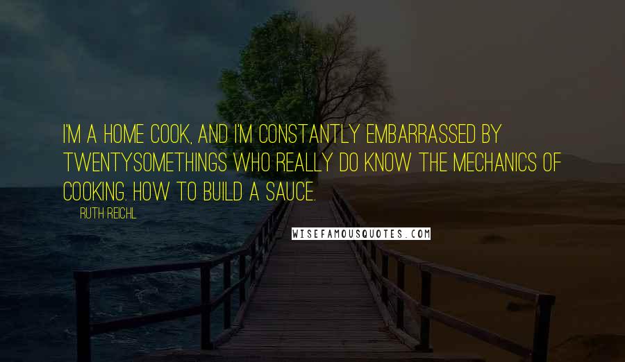 Ruth Reichl Quotes: I'm a home cook, and I'm constantly embarrassed by twentysomethings who really do know the mechanics of cooking. How to build a sauce.