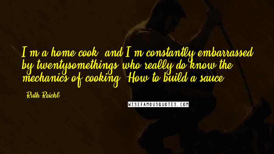 Ruth Reichl Quotes: I'm a home cook, and I'm constantly embarrassed by twentysomethings who really do know the mechanics of cooking. How to build a sauce.