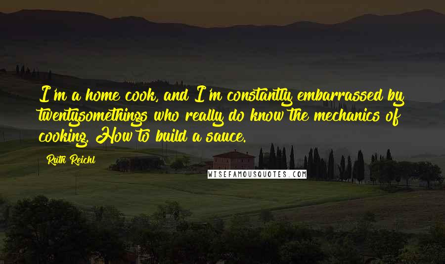 Ruth Reichl Quotes: I'm a home cook, and I'm constantly embarrassed by twentysomethings who really do know the mechanics of cooking. How to build a sauce.