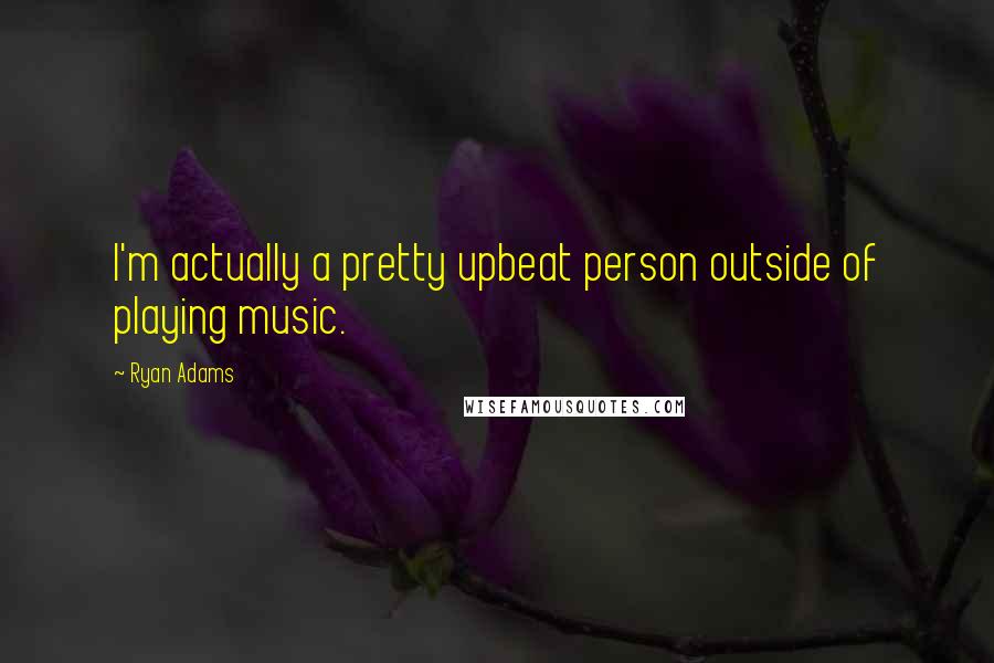 Ryan Adams Quotes: I'm actually a pretty upbeat person outside of playing music.