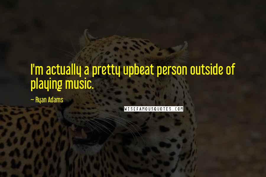 Ryan Adams Quotes: I'm actually a pretty upbeat person outside of playing music.