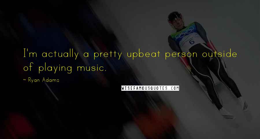 Ryan Adams Quotes: I'm actually a pretty upbeat person outside of playing music.