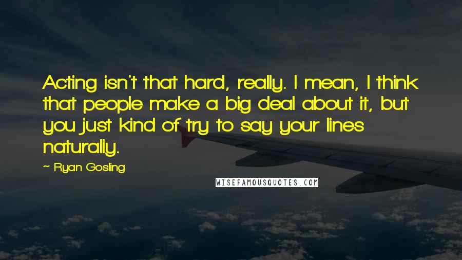 Ryan Gosling Quotes: Acting isn't that hard, really. I mean, I think that people make a big deal about it, but you just kind of try to say your lines naturally.