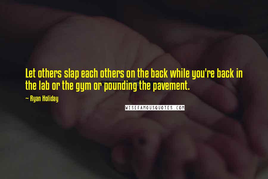 Ryan Holiday Quotes: Let others slap each others on the back while you're back in the lab or the gym or pounding the pavement.