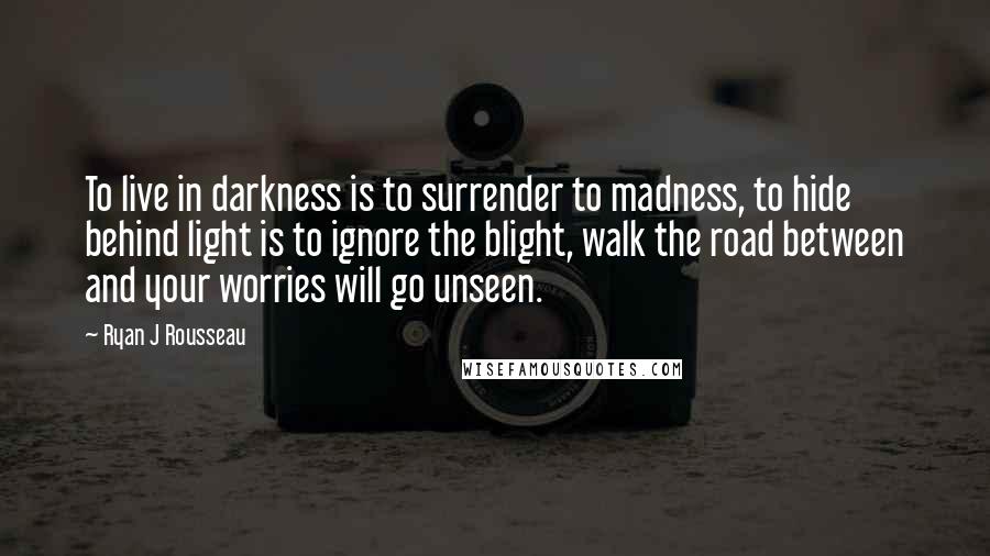 Ryan J Rousseau Quotes: To live in darkness is to surrender to madness, to hide behind light is to ignore the blight, walk the road between and your worries will go unseen.