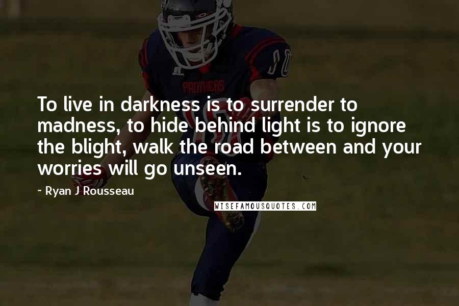 Ryan J Rousseau Quotes: To live in darkness is to surrender to madness, to hide behind light is to ignore the blight, walk the road between and your worries will go unseen.