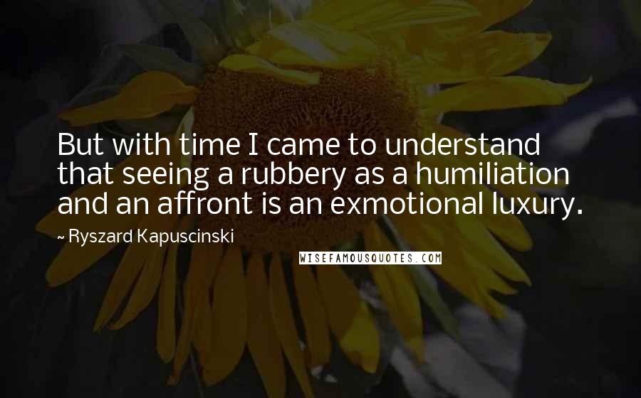 Ryszard Kapuscinski Quotes: But with time I came to understand that seeing a rubbery as a humiliation and an affront is an exmotional luxury.