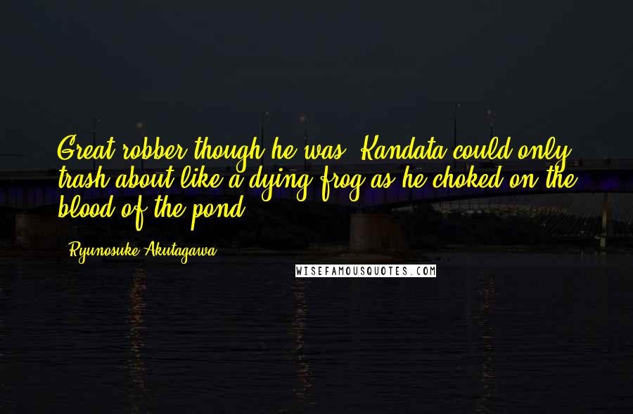 Ryunosuke Akutagawa Quotes: Great robber though he was, Kandata could only trash about like a dying frog as he choked on the blood of the pond.