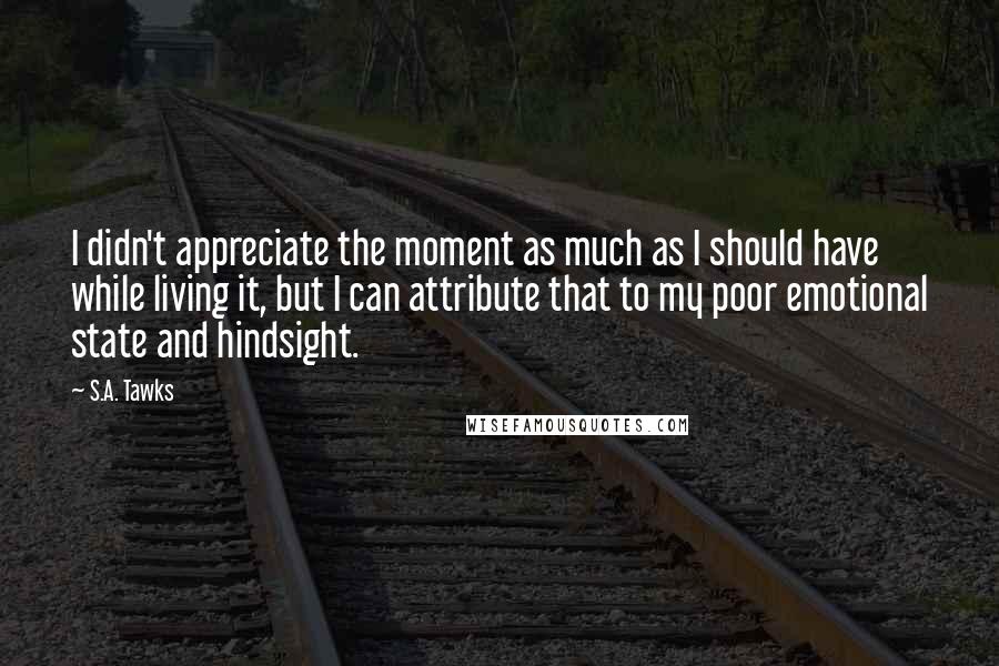 S.A. Tawks Quotes: I didn't appreciate the moment as much as I should have while living it, but I can attribute that to my poor emotional state and hindsight.