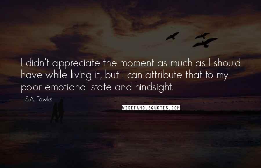 S.A. Tawks Quotes: I didn't appreciate the moment as much as I should have while living it, but I can attribute that to my poor emotional state and hindsight.