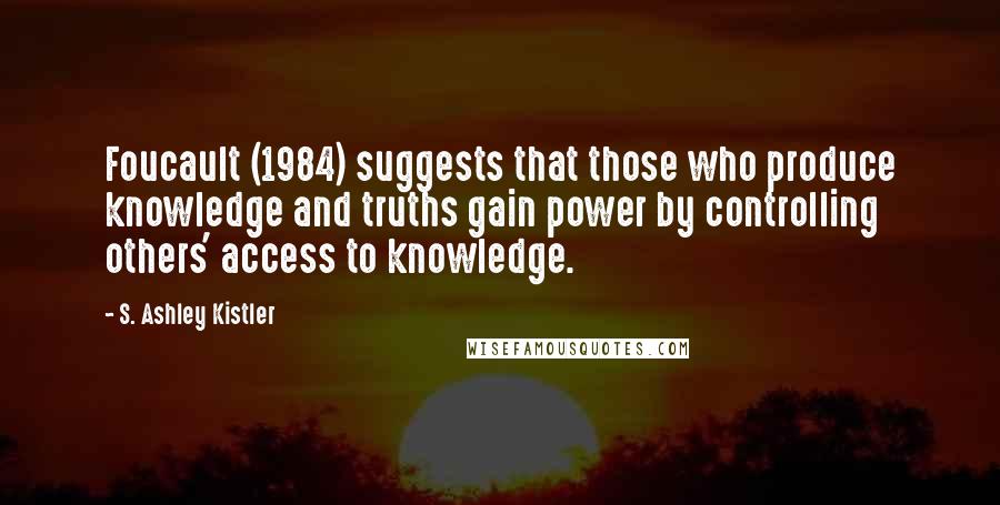 S. Ashley Kistler Quotes: Foucault (1984) suggests that those who produce knowledge and truths gain power by controlling others' access to knowledge.