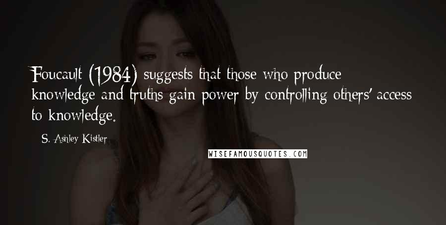 S. Ashley Kistler Quotes: Foucault (1984) suggests that those who produce knowledge and truths gain power by controlling others' access to knowledge.