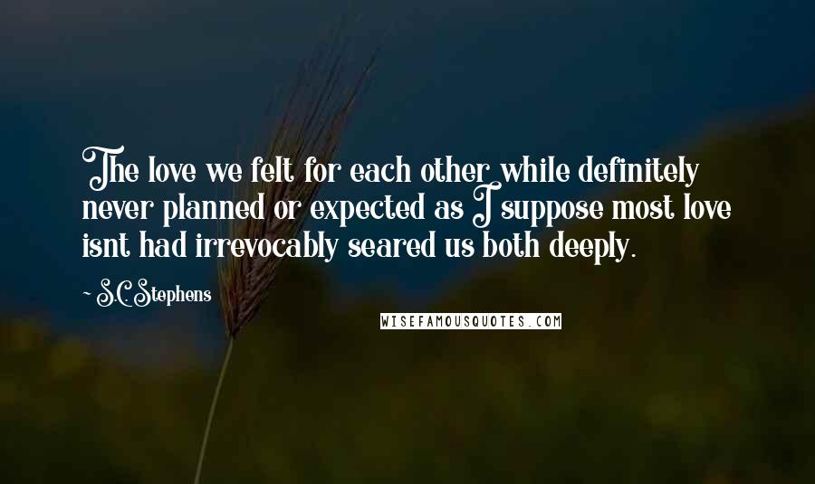 S.C. Stephens Quotes: The love we felt for each other while definitely never planned or expected as I suppose most love isnt had irrevocably seared us both deeply.