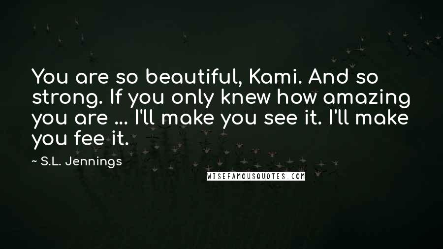 S.L. Jennings Quotes: You are so beautiful, Kami. And so strong. If you only knew how amazing you are ... I'll make you see it. I'll make you fee it.