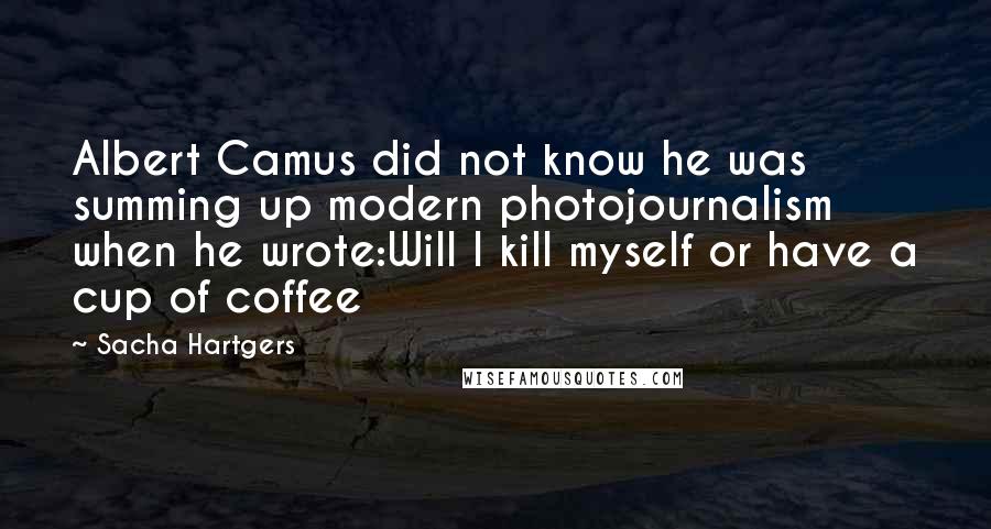 Sacha Hartgers Quotes: Albert Camus did not know he was summing up modern photojournalism when he wrote:Will I kill myself or have a cup of coffee