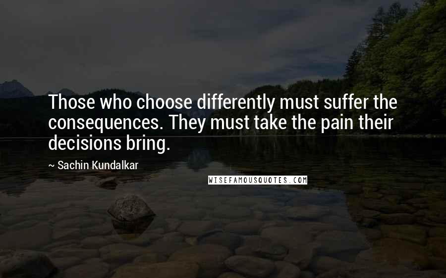 Sachin Kundalkar Quotes: Those who choose differently must suffer the consequences. They must take the pain their decisions bring.