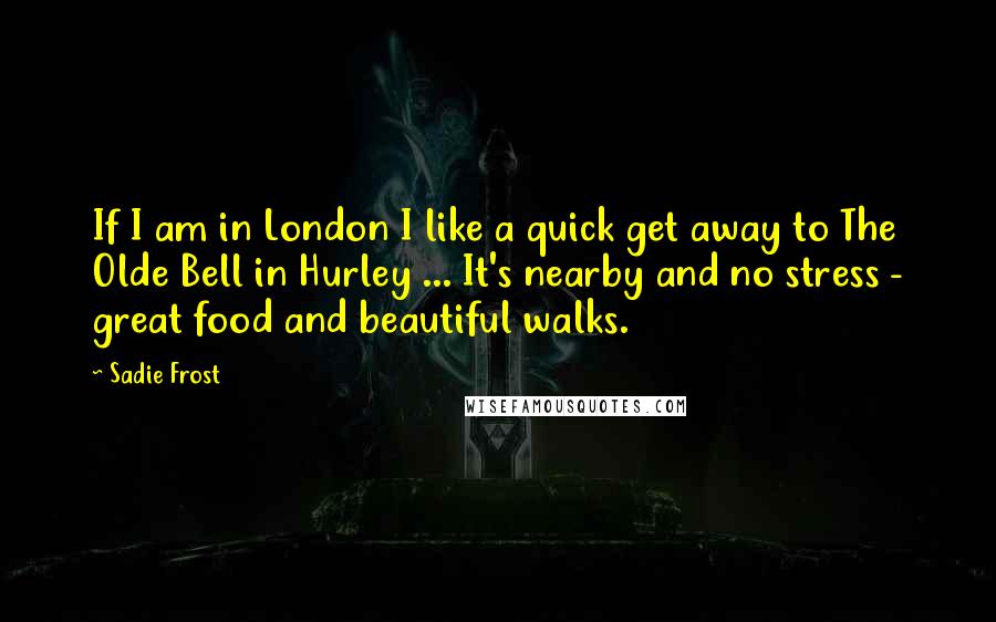 Sadie Frost Quotes: If I am in London I like a quick get away to The Olde Bell in Hurley ... It's nearby and no stress - great food and beautiful walks.