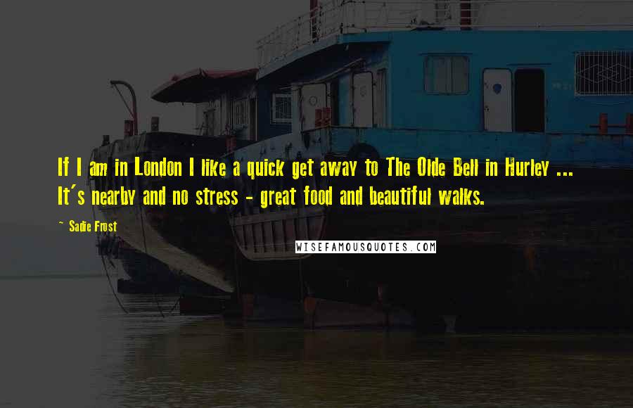 Sadie Frost Quotes: If I am in London I like a quick get away to The Olde Bell in Hurley ... It's nearby and no stress - great food and beautiful walks.