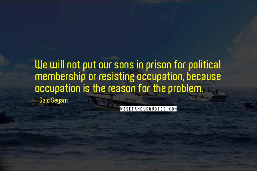 Said Seyam Quotes: We will not put our sons in prison for political membership or resisting occupation, because occupation is the reason for the problem.