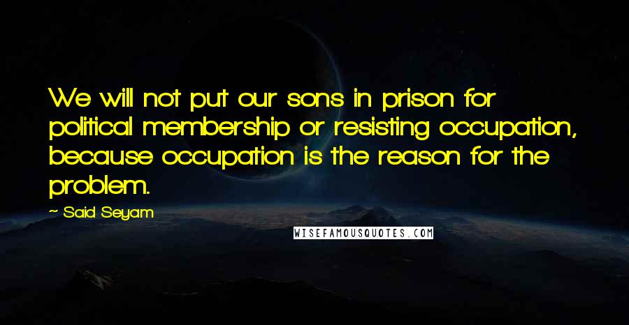 Said Seyam Quotes: We will not put our sons in prison for political membership or resisting occupation, because occupation is the reason for the problem.