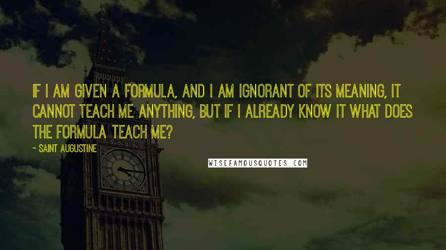 Saint Augustine Quotes: If I am given a formula, and I am ignorant of its meaning, it cannot teach me anything, but if I already know it what does the formula teach me?