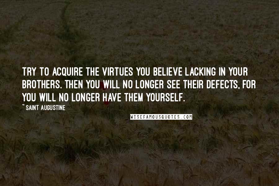 Saint Augustine Quotes: Try to acquire the virtues you believe lacking in your brothers. Then you will no longer see their defects, for you will no longer have them yourself.