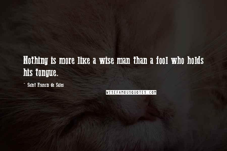 Saint Francis De Sales Quotes: Nothing is more like a wise man than a fool who holds his tongue.