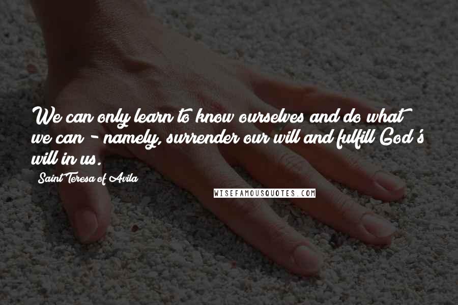 Saint Teresa Of Avila Quotes: We can only learn to know ourselves and do what we can - namely, surrender our will and fulfill God's will in us.