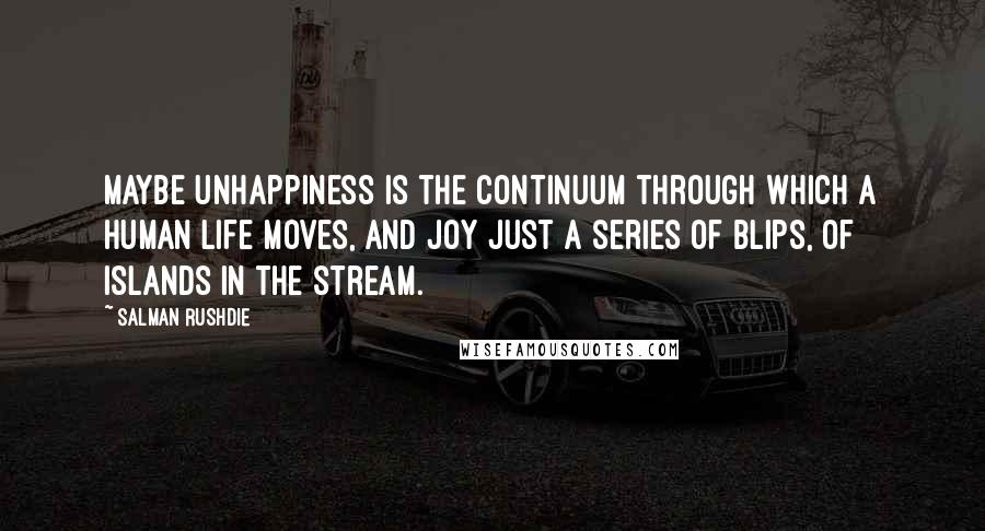 Salman Rushdie Quotes: Maybe unhappiness is the continuum through which a human life moves, and joy just a series of blips, of islands in the stream.