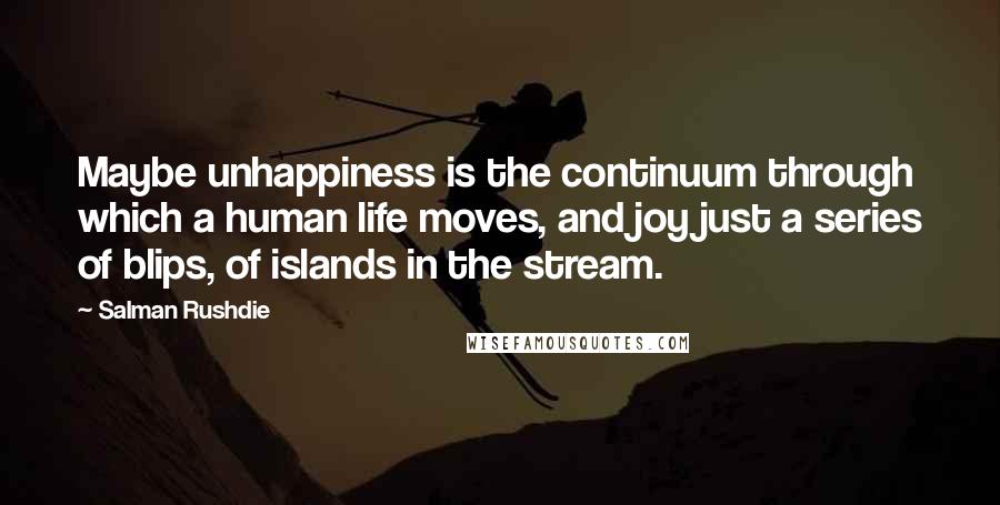 Salman Rushdie Quotes: Maybe unhappiness is the continuum through which a human life moves, and joy just a series of blips, of islands in the stream.