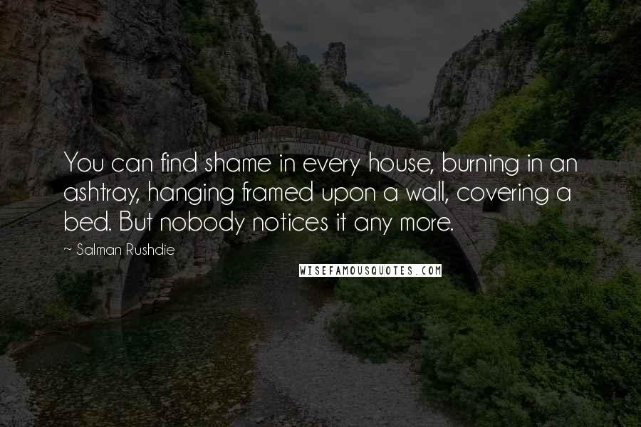 Salman Rushdie Quotes: You can find shame in every house, burning in an ashtray, hanging framed upon a wall, covering a bed. But nobody notices it any more.