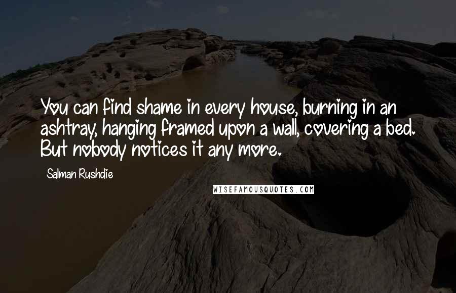 Salman Rushdie Quotes: You can find shame in every house, burning in an ashtray, hanging framed upon a wall, covering a bed. But nobody notices it any more.