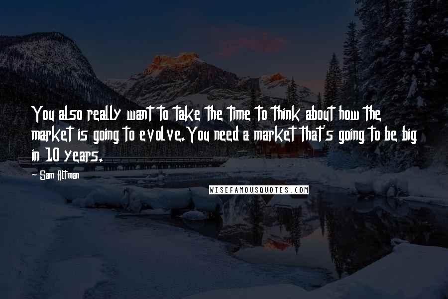 Sam Altman Quotes: You also really want to take the time to think about how the market is going to evolve.You need a market that's going to be big in 10 years.