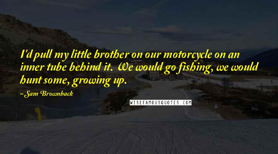 Sam Brownback Quotes: I'd pull my little brother on our motorcycle on an inner tube behind it. We would go fishing, we would hunt some, growing up.