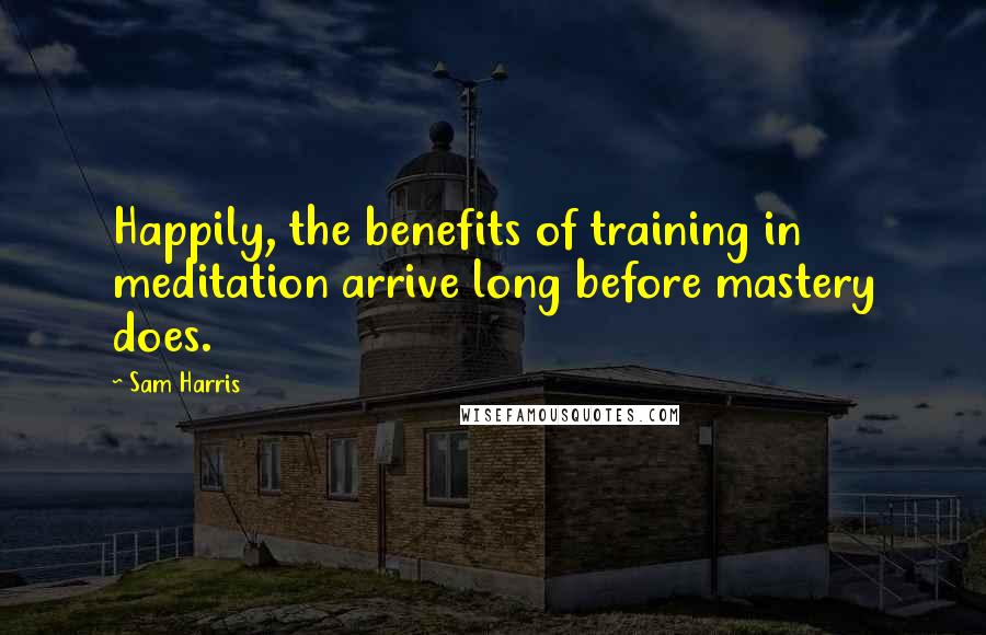 Sam Harris Quotes: Happily, the benefits of training in meditation arrive long before mastery does.