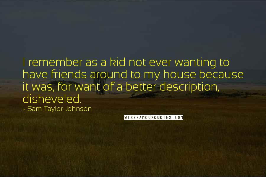 Sam Taylor-Johnson Quotes: I remember as a kid not ever wanting to have friends around to my house because it was, for want of a better description, disheveled.