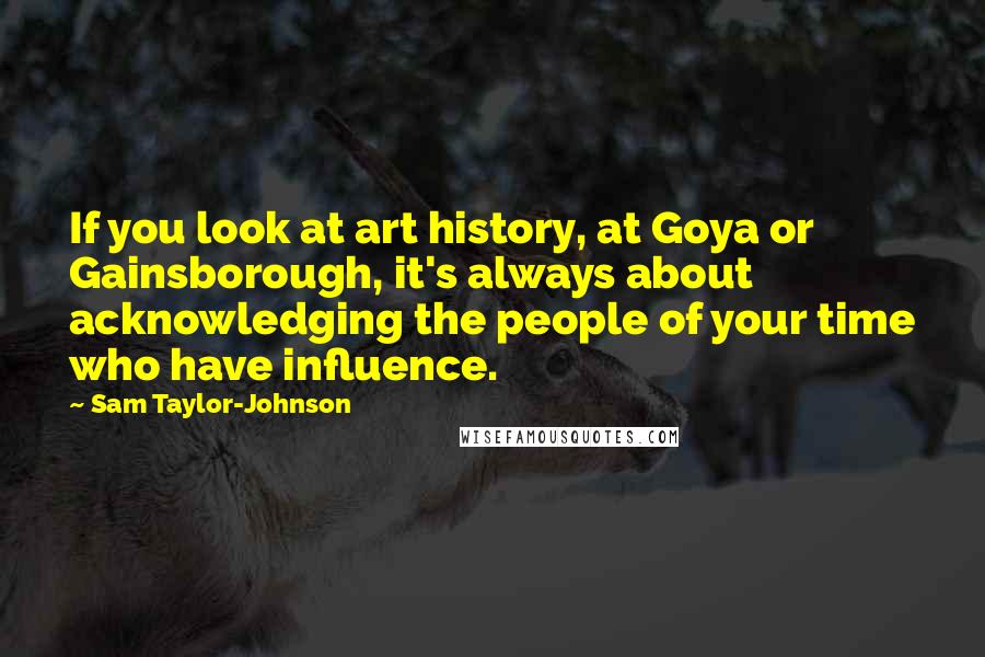 Sam Taylor-Johnson Quotes: If you look at art history, at Goya or Gainsborough, it's always about acknowledging the people of your time who have influence.