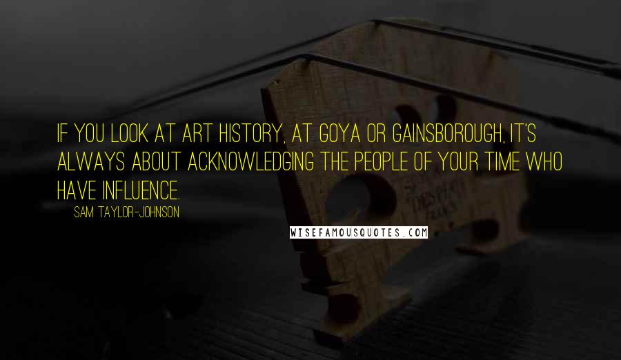 Sam Taylor-Johnson Quotes: If you look at art history, at Goya or Gainsborough, it's always about acknowledging the people of your time who have influence.