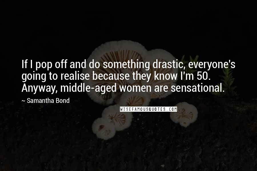 Samantha Bond Quotes: If I pop off and do something drastic, everyone's going to realise because they know I'm 50. Anyway, middle-aged women are sensational.