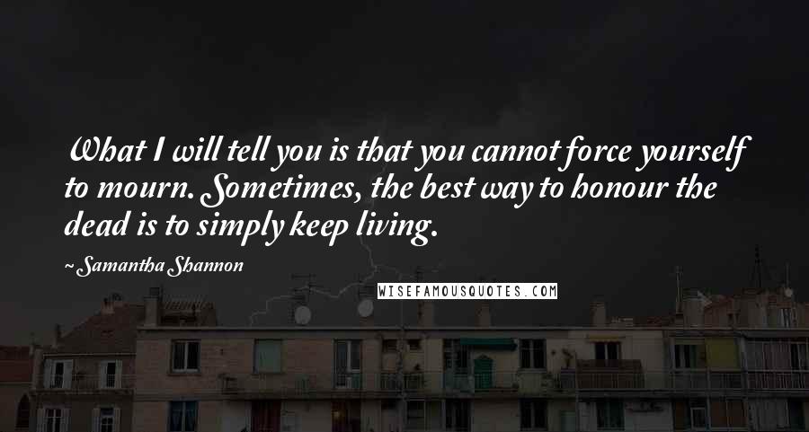 Samantha Shannon Quotes: What I will tell you is that you cannot force yourself to mourn. Sometimes, the best way to honour the dead is to simply keep living.