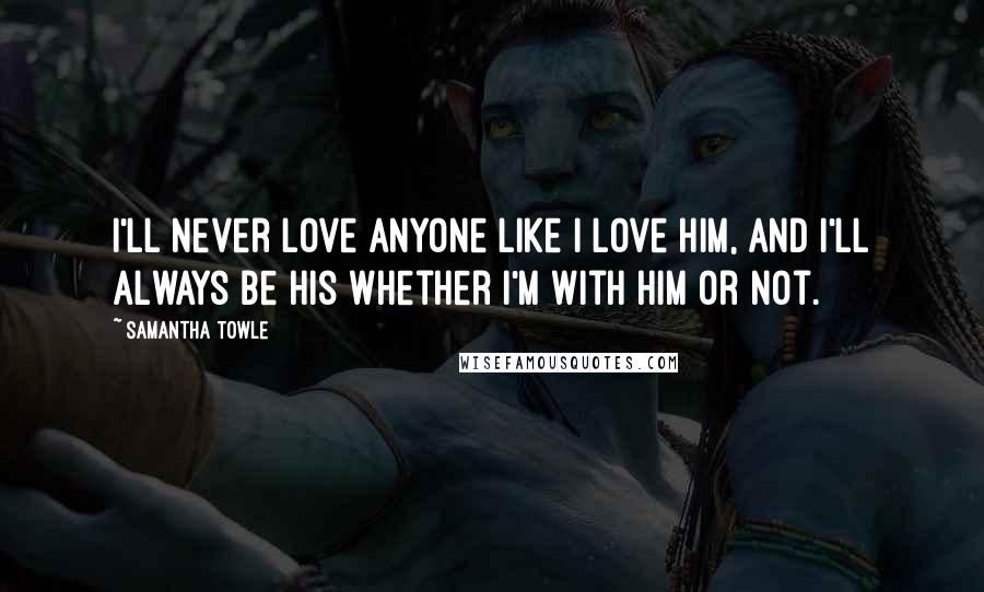 Samantha Towle Quotes: I'll never love anyone like I love him, and I'll always be his whether I'm with him or not.