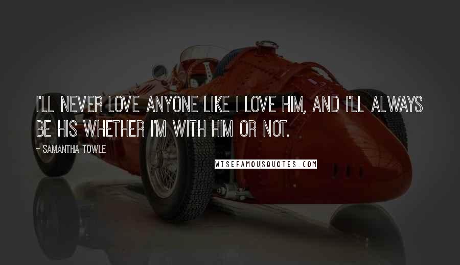 Samantha Towle Quotes: I'll never love anyone like I love him, and I'll always be his whether I'm with him or not.