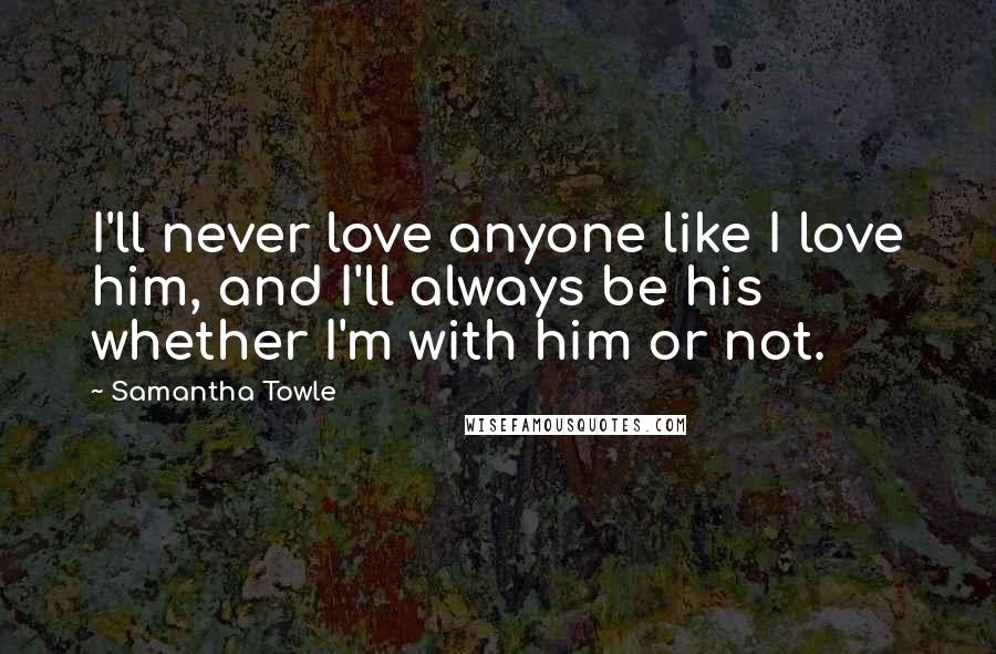 Samantha Towle Quotes: I'll never love anyone like I love him, and I'll always be his whether I'm with him or not.