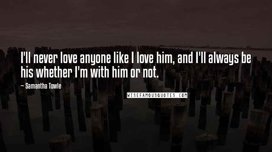 Samantha Towle Quotes: I'll never love anyone like I love him, and I'll always be his whether I'm with him or not.