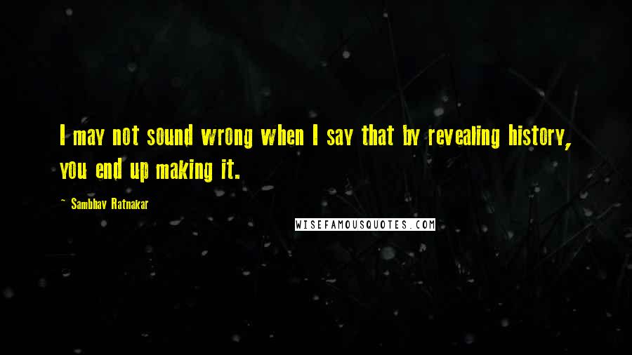 Sambhav Ratnakar Quotes: I may not sound wrong when I say that by revealing history, you end up making it.