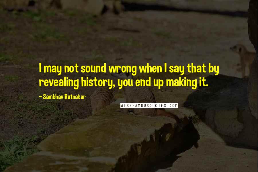 Sambhav Ratnakar Quotes: I may not sound wrong when I say that by revealing history, you end up making it.