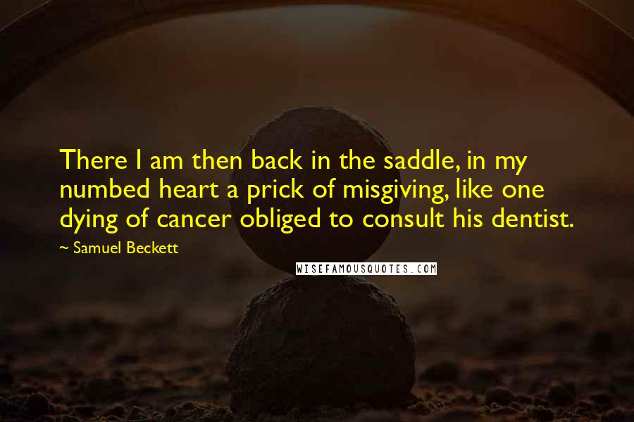 Samuel Beckett Quotes: There I am then back in the saddle, in my numbed heart a prick of misgiving, like one dying of cancer obliged to consult his dentist.